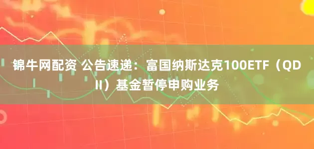 锦牛网配资 公告速递：富国纳斯达克100ETF（QDII）基金暂停申购业务