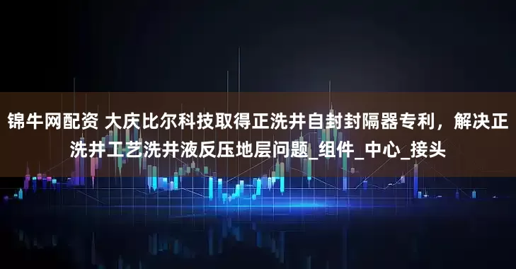 锦牛网配资 大庆比尔科技取得正洗井自封封隔器专利，解决正洗井工艺洗井液反压地层问题_组件_中心_接头