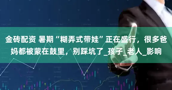 金砖配资 暑期“糊弄式带娃”正在盛行，很多爸妈都被蒙在鼓里，别踩坑了_孩子_老人_影响