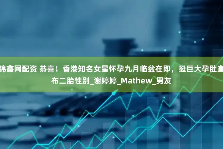 锦鑫网配资 恭喜！香港知名女星怀孕九月临盆在即，挺巨大孕肚宣布二胎性别_谢婷婷_Mathew_男友