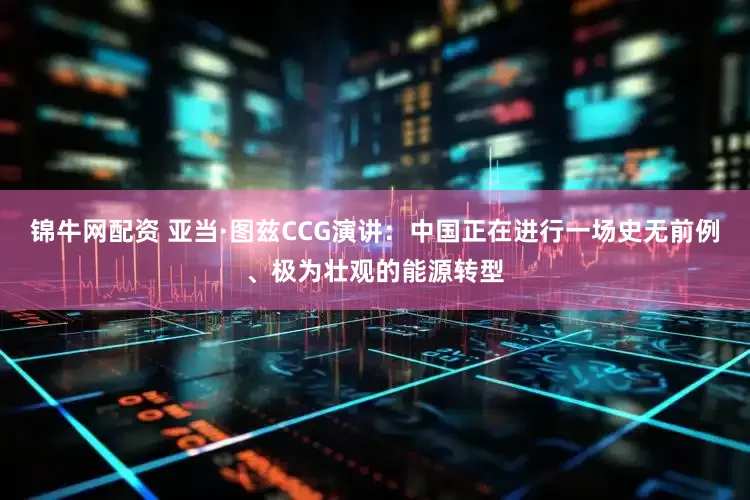 锦牛网配资 亚当·图兹CCG演讲：中国正在进行一场史无前例、极为壮观的能源转型
