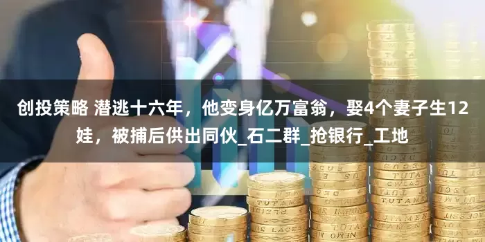 创投策略 潜逃十六年，他变身亿万富翁，娶4个妻子生12娃，被捕后供出同伙_石二群_抢银行_工地