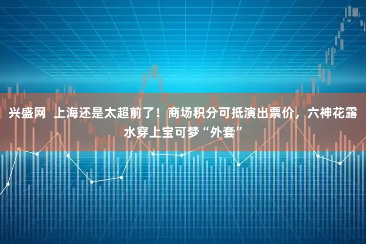 兴盛网  上海还是太超前了！商场积分可抵演出票价，六神花露水穿上宝可梦“外套”