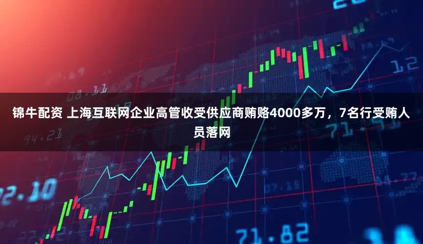 锦牛配资 上海互联网企业高管收受供应商贿赂4000多万，7名行受贿人员落网