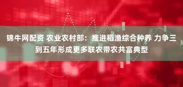 锦牛网配资 农业农村部：推进稻渔综合种养 力争三到五年形成更多联农带农共富典型