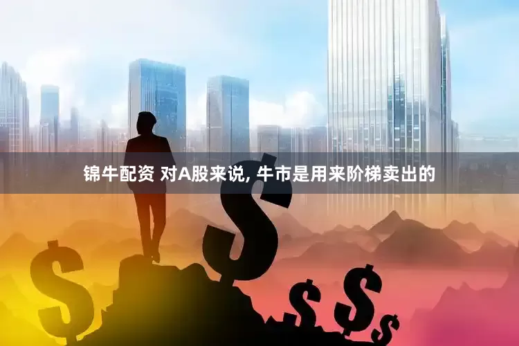 锦牛配资 对A股来说, 牛市是用来阶梯卖出的