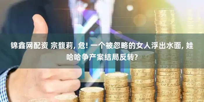 锦鑫网配资 宗馥莉, 危! 一个被忽略的女人浮出水面, 娃哈哈争产案结局反转?