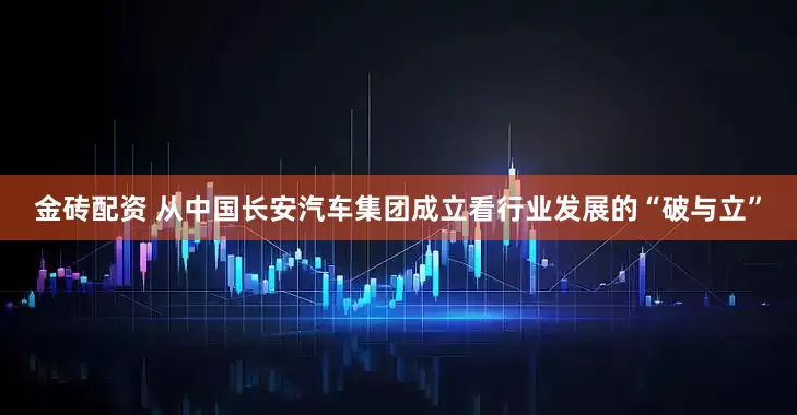 金砖配资 从中国长安汽车集团成立看行业发展的“破与立”