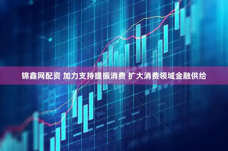锦鑫网配资 加力支持提振消费 扩大消费领域金融供给