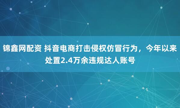 锦鑫网配资 抖音电商打击侵权仿冒行为，今年以来处置2.4万余违规达人账号