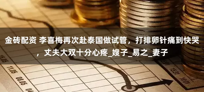 金砖配资 李喜梅再次赴泰国做试管，打排卵针痛到快哭，丈夫大双十分心疼_嫂子_易之_妻子