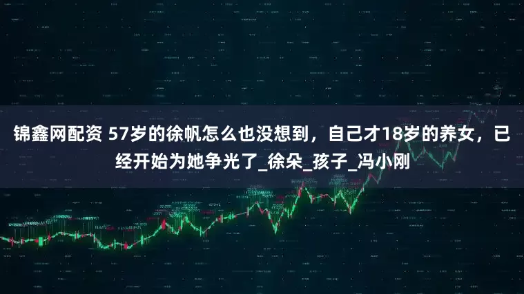 锦鑫网配资 57岁的徐帆怎么也没想到，自己才18岁的养女，已经开始为她争光了_徐朵_孩子_冯小刚