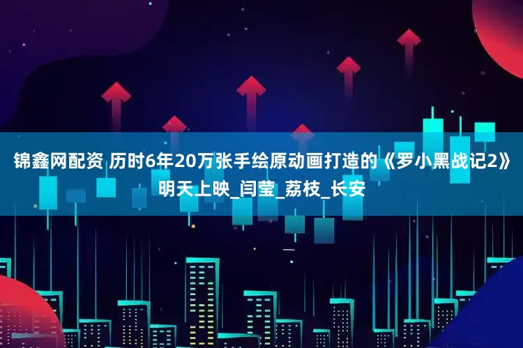 锦鑫网配资 历时6年20万张手绘原动画打造的《罗小黑战记2》明天上映_闫莹_荔枝_长安