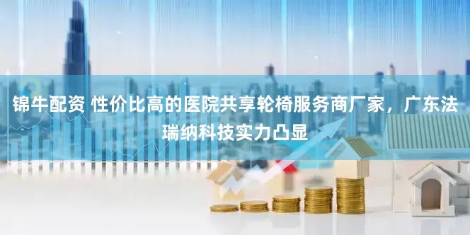 锦牛配资 性价比高的医院共享轮椅服务商厂家，广东法瑞纳科技实力凸显