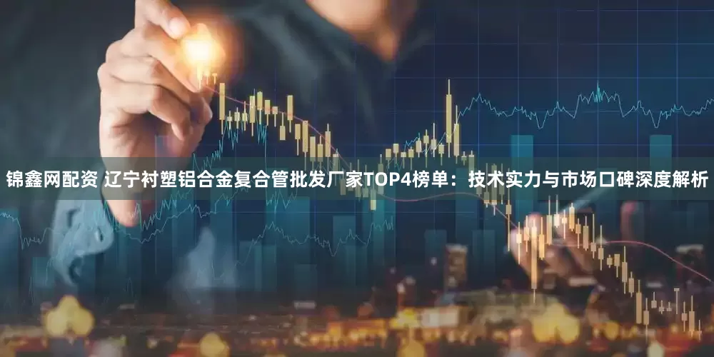 锦鑫网配资 辽宁衬塑铝合金复合管批发厂家TOP4榜单：技术实力与市场口碑深度解析