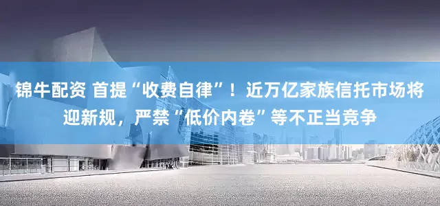 锦牛配资 首提“收费自律”！近万亿家族信托市场将迎新规，严禁“低价内卷”等不正当竞争