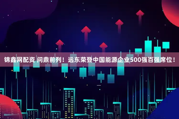 锦鑫网配资 问鼎前列！远东荣登中国能源企业500强百强席位！