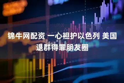 锦牛网配资 一心袒护以色列 美国退群得罪朋友圈