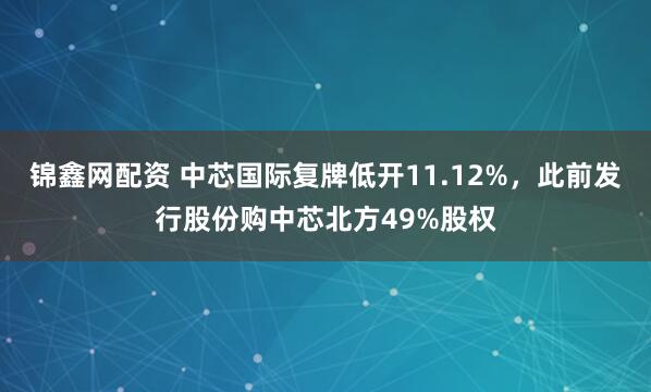 锦鑫网配资 中芯国际复牌低开11.12%，此前发行股份购中芯北方49%股权