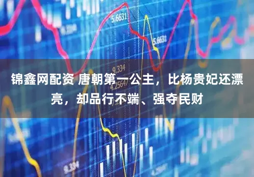 锦鑫网配资 唐朝第一公主，比杨贵妃还漂亮，却品行不端、强夺民财