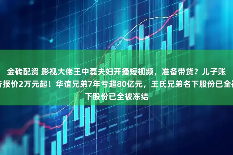 金砖配资 影视大佬王中磊夫妇开播短视频，准备带货？儿子账号广告报价2万元起！华谊兄弟7年亏超80亿元，王氏兄弟名下股份已全被冻结