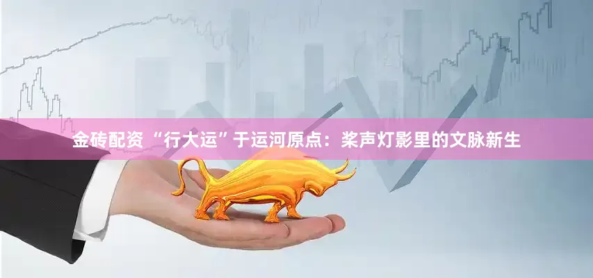 金砖配资 “行大运”于运河原点：桨声灯影里的文脉新生