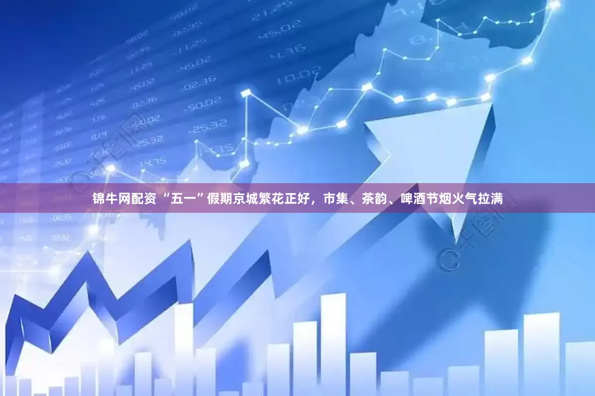 锦牛网配资 “五一”假期京城繁花正好，市集、茶韵、啤酒节烟火气拉满
